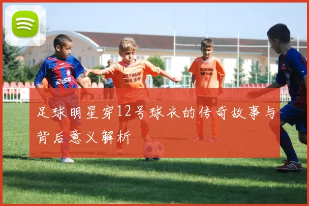 足球明星穿12号球衣的传奇故事与背后意义解析
