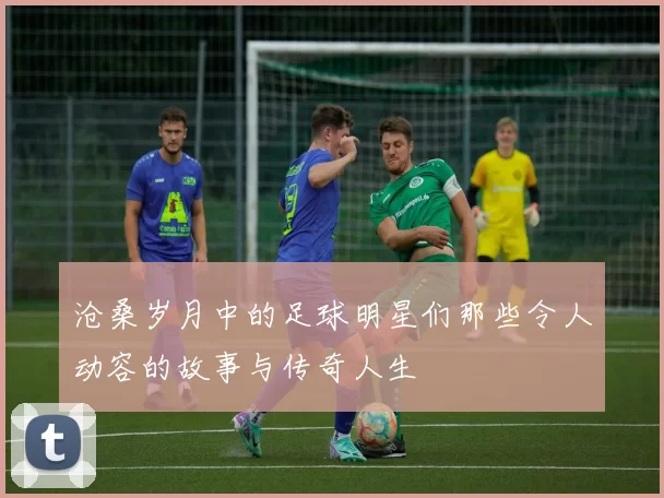 沧桑岁月中的足球明星们那些令人动容的故事与传奇人生