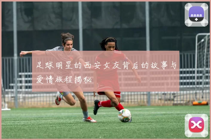 足球明星的西安女友背后的故事与爱情旅程揭秘