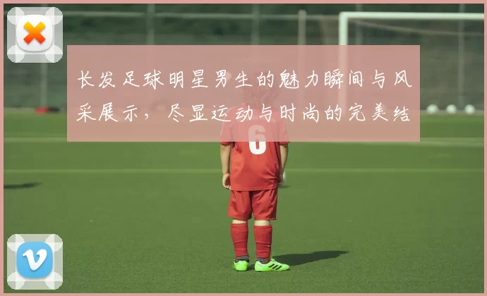 长发足球明星男生的魅力瞬间与风采展示，尽显运动与时尚的完美结合