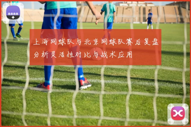 上海网球队与北京网球队赛后复盘分析灵活性对比与战术应用