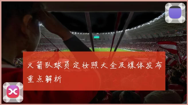 火箭队球员定妆照大全及媒体发布重点解析