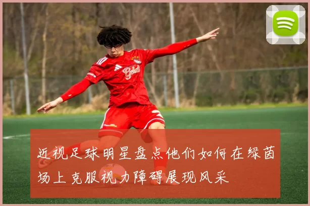 近视足球明星盘点他们如何在绿茵场上克服视力障碍展现风采