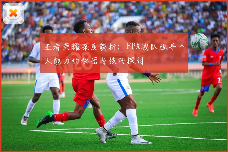 王者荣耀深度解析：FPX战队选手个人能力的秘密与技巧探讨