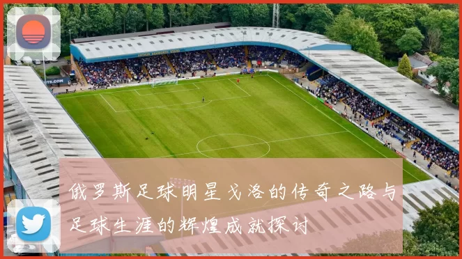 俄罗斯足球明星戈洛的传奇之路与足球生涯的辉煌成就探讨