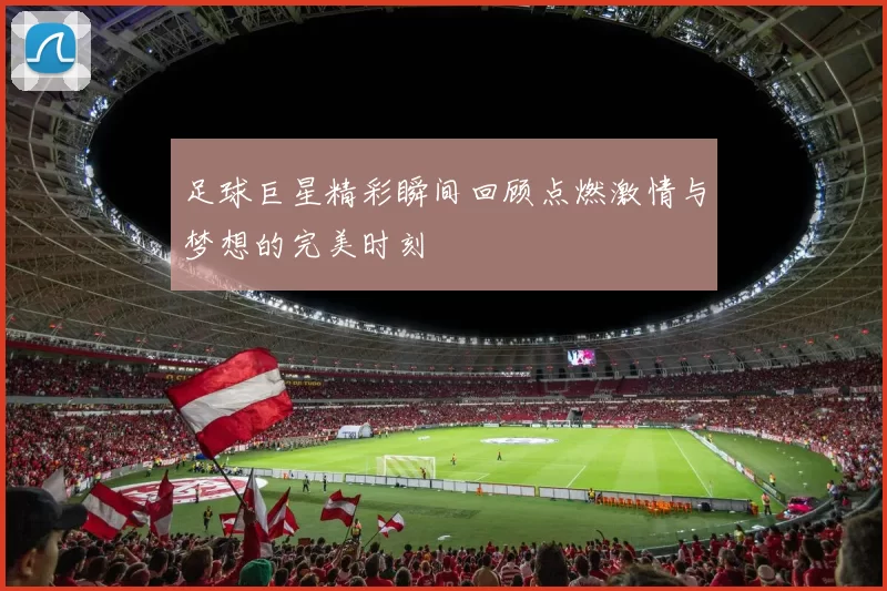 足球巨星精彩瞬间回顾点燃激情与梦想的完美时刻
