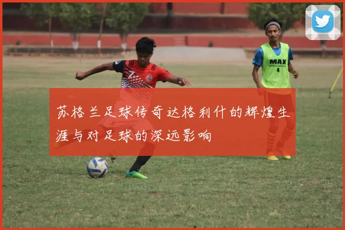 苏格兰足球传奇达格利什的辉煌生涯与对足球的深远影响