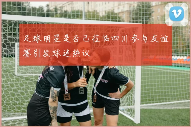 足球明星是否已莅临四川参与友谊赛引发球迷热议