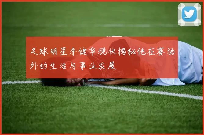 足球明星李健华现状揭秘他在赛场外的生活与事业发展
