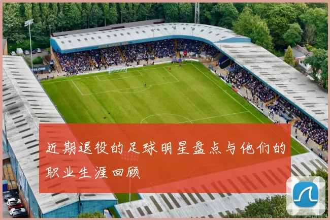 近期退役的足球明星盘点与他们的职业生涯回顾