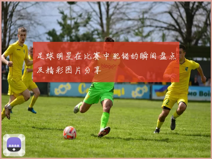 足球明星在比赛中犯错的瞬间盘点及精彩图片分享