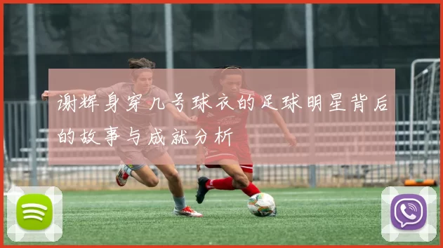 谢辉身穿几号球衣的足球明星背后的故事与成就分析