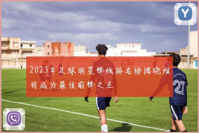 2023年足球明星锋线排名榜揭晓谁将成为最佳前锋之王