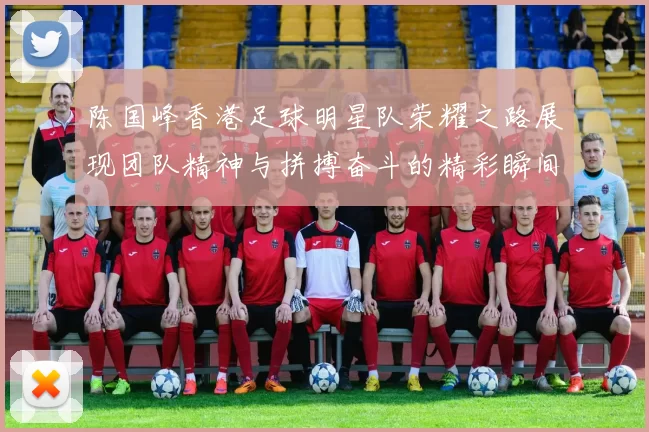 陈国峰香港足球明星队荣耀之路展现团队精神与拼搏奋斗的精彩瞬间