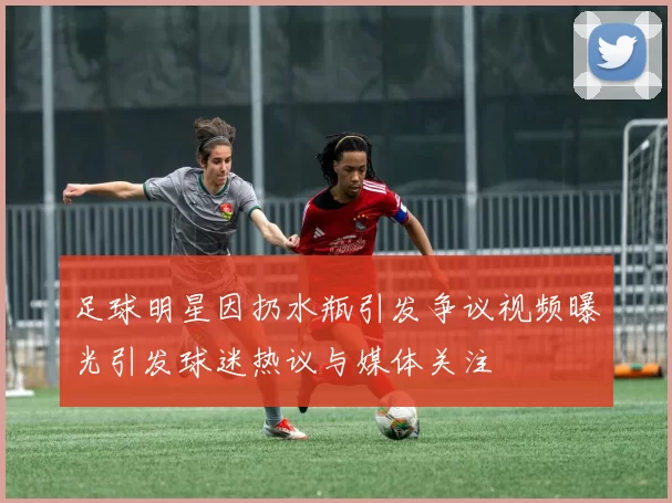 足球明星因扔水瓶引发争议视频曝光引发球迷热议与媒体关注