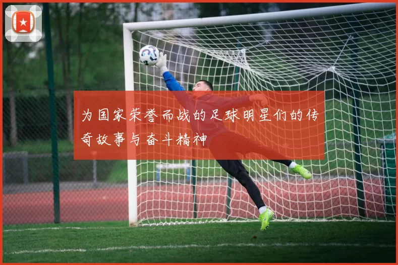 为国家荣誉而战的足球明星们的传奇故事与奋斗精神