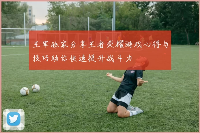 王军独家分享王者荣耀游戏心得与技巧助你快速提升战斗力