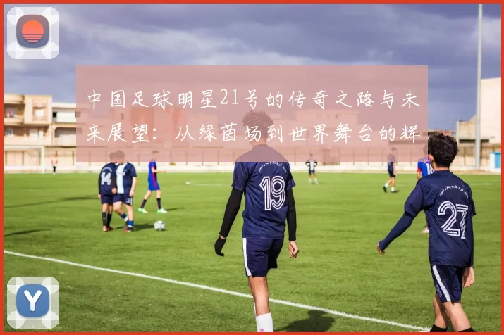 中国足球明星21号的传奇之路与未来展望：从绿茵场到世界舞台的辉煌历程