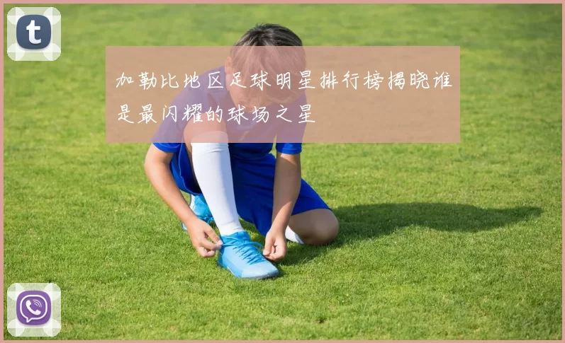加勒比地区足球明星排行榜揭晓谁是最闪耀的球场之星