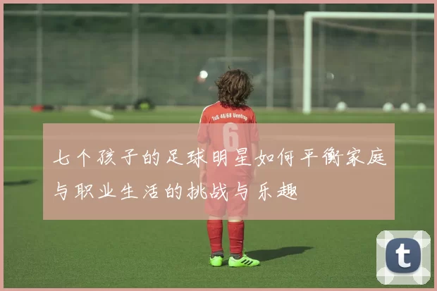 七个孩子的足球明星如何平衡家庭与职业生活的挑战与乐趣