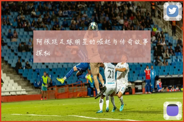 阿根廷足球明星的崛起与传奇故事探秘