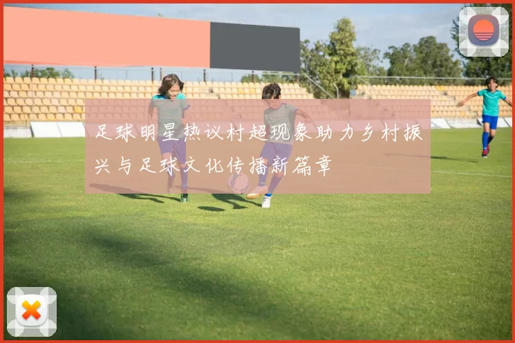 足球明星热议村超现象助力乡村振兴与足球文化传播新篇章