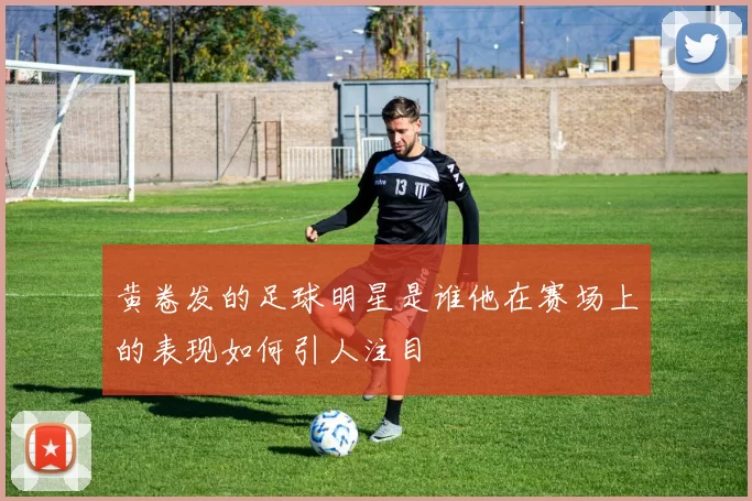 黄卷发的足球明星是谁他在赛场上的表现如何引人注目