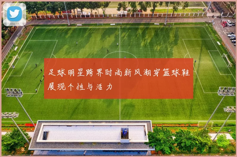 足球明星跨界时尚新风潮穿篮球鞋展现个性与活力
