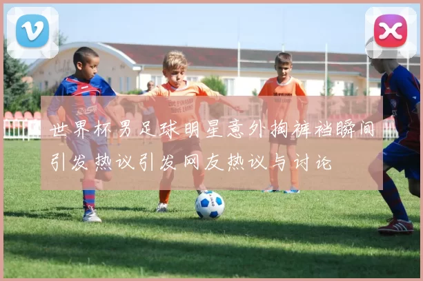 世界杯男足球明星意外掏裤裆瞬间引发热议引发网友热议与讨论