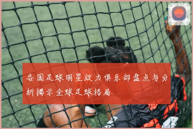 各国足球明星效力俱乐部盘点与分析揭示全球足球格局
