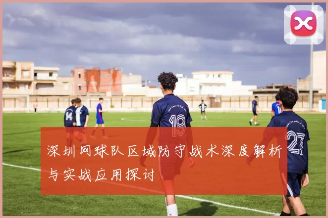 深圳网球队区域防守战术深度解析与实战应用探讨