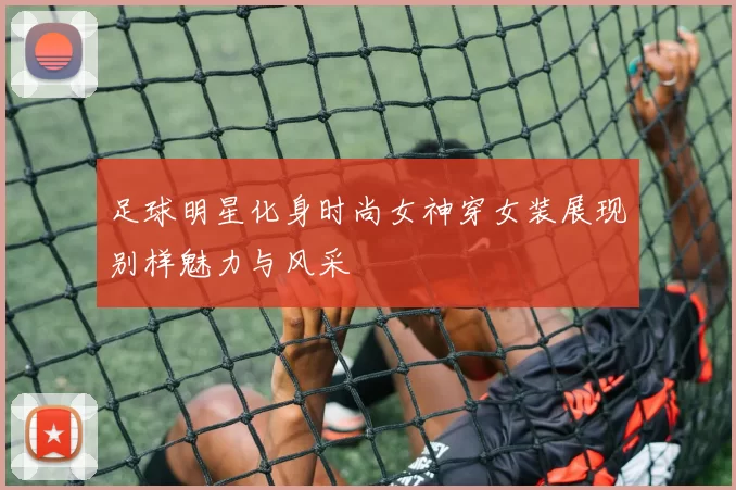 足球明星化身时尚女神穿女装展现别样魅力与风采