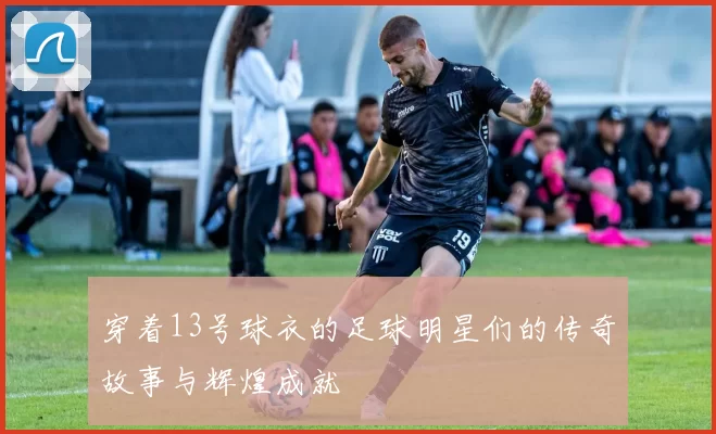 穿着13号球衣的足球明星们的传奇故事与辉煌成就