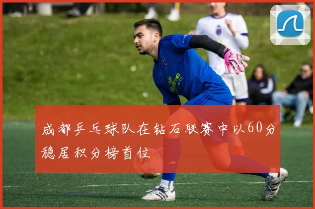 成都乒乓球队在钻石联赛中以60分稳居积分榜首位