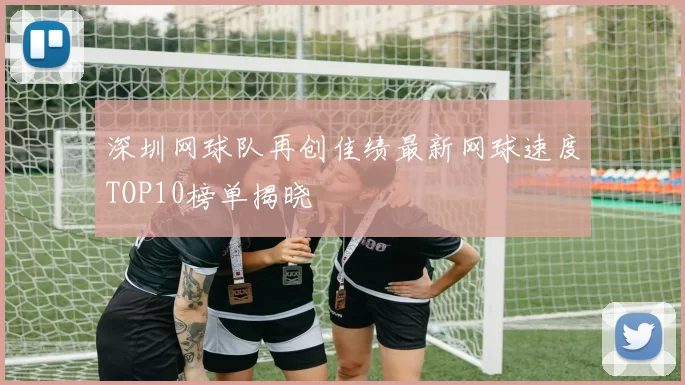 深圳网球队再创佳绩最新网球速度TOP10榜单揭晓