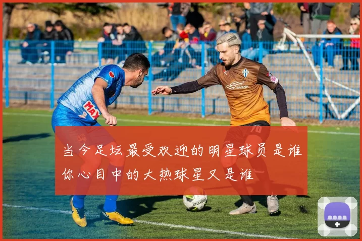 当今足坛最受欢迎的明星球员是谁你心目中的大热球星又是谁