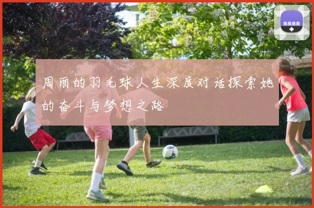 周丽的羽毛球人生深度对话探索她的奋斗与梦想之路