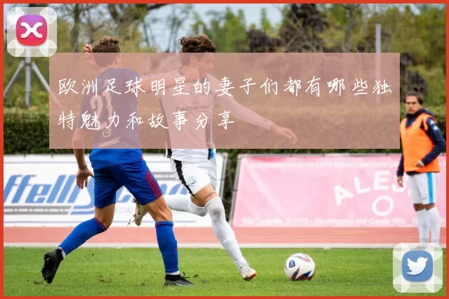 欧洲足球明星的妻子们都有哪些独特魅力和故事分享