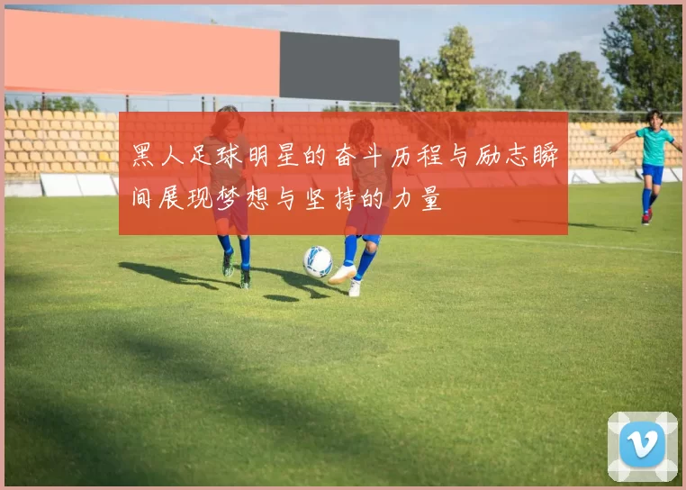 黑人足球明星的奋斗历程与励志瞬间展现梦想与坚持的力量