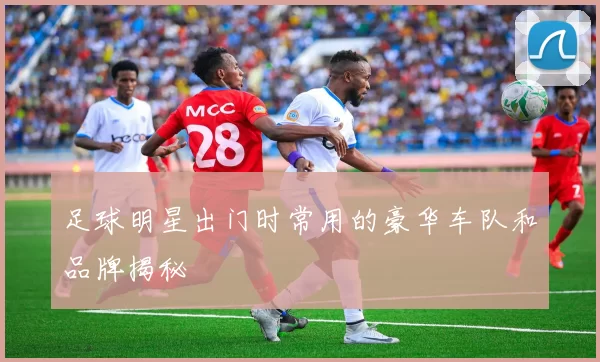 足球明星出门时常用的豪华车队和品牌揭秘