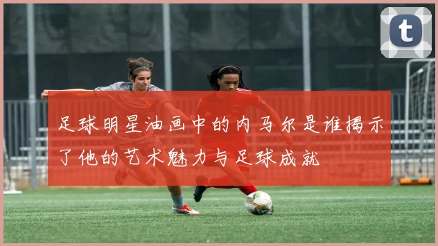 足球明星油画中的内马尔是谁揭示了他的艺术魅力与足球成就