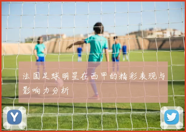 法国足球明星在西甲的精彩表现与影响力分析