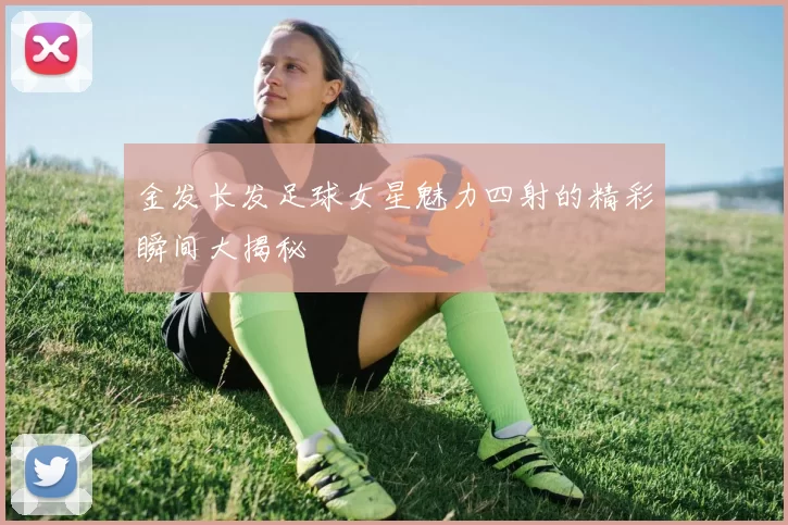 金发长发足球女星魅力四射的精彩瞬间大揭秘