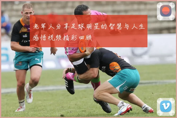 老军人分享足球明星的智慧与人生感悟视频精彩回顾