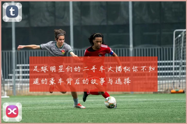 足球明星们的二手车大揭秘你不知道的豪车背后的故事与选择
