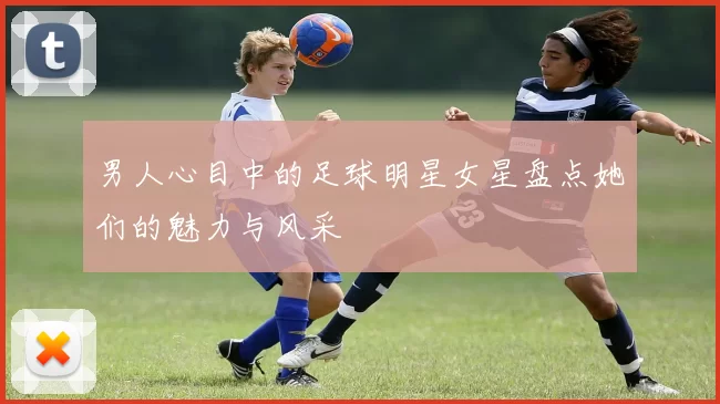 男人心目中的足球明星女星盘点她们的魅力与风采