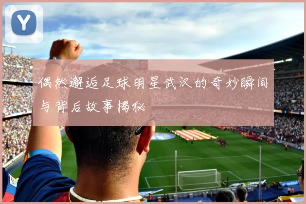 偶然邂逅足球明星武汉的奇妙瞬间与背后故事揭秘