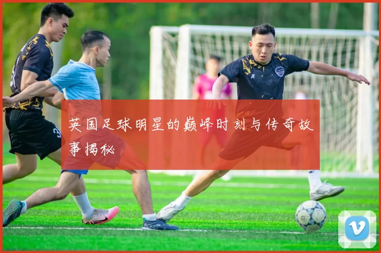 英国足球明星的巅峰时刻与传奇故事揭秘