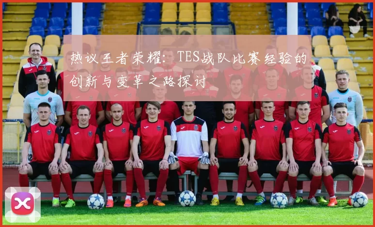 热议王者荣耀：TES战队比赛经验的创新与变革之路探讨