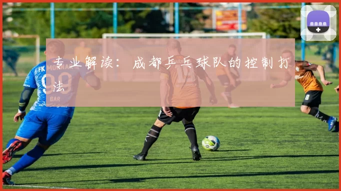 专业解读：成都乒乓球队的控制打法